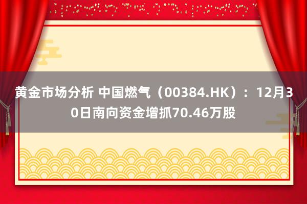 黄金市场分析 中国燃气（00384.HK）：12月30日南向资金增抓70.46万股