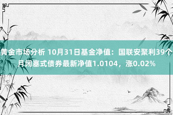 黄金市场分析 10月31日基金净值：国联安聚利39个月闭塞式债券最新净值1.0104，涨0.02%