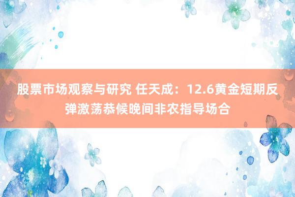 股票市场观察与研究 任天成：12.6黄金短期反弹激荡恭候晚间非农指导场合