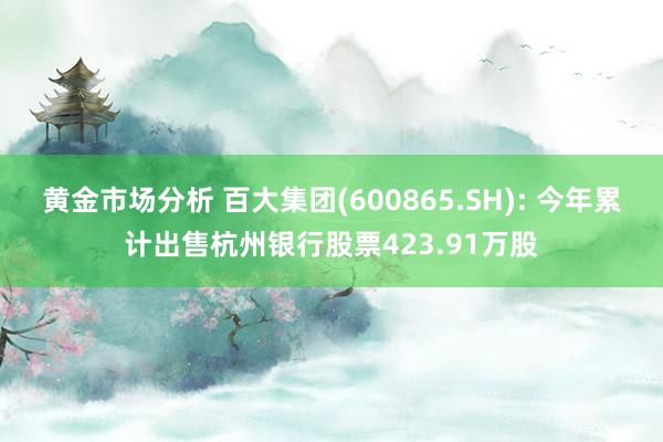 黄金市场分析 百大集团(600865.SH): 今年累计出售杭州银行股票423.91万股