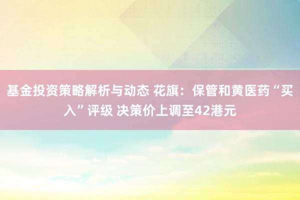 基金投资策略解析与动态 花旗：保管和黄医药“买入”评级 决策价上调至42港元