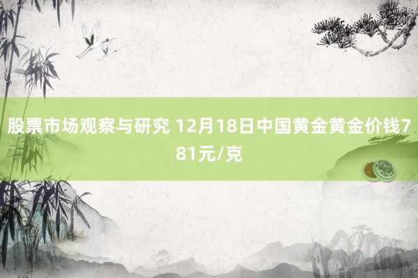 股票市场观察与研究 12月18日中国黄金黄金价钱781元/克