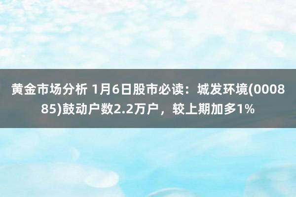 黄金市场分析 1月6日股市必读：城发环境(000885)鼓动户数2.2万户，较上期加多1%