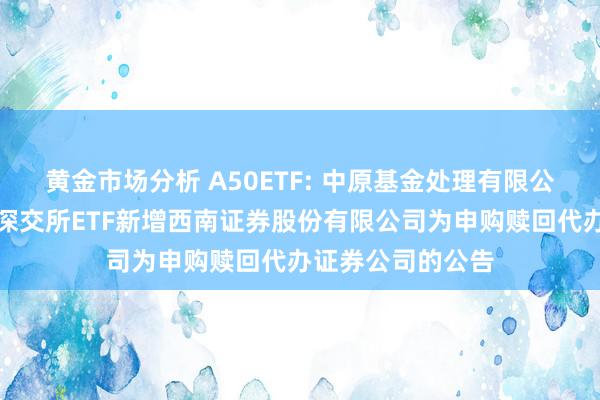 黄金市场分析 A50ETF: 中原基金处理有限公司对于旗下部分深交所ETF新增西南证券股份有限公司为申购赎回代办证券公司的公告