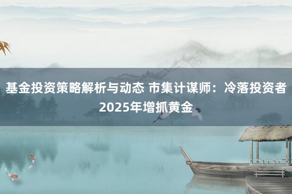 基金投资策略解析与动态 市集计谋师：冷落投资者2025年增抓黄金