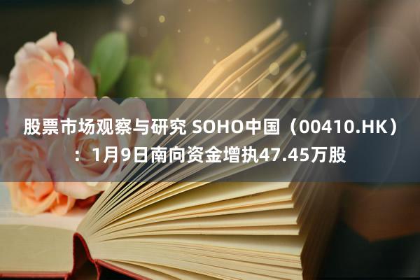 股票市场观察与研究 SOHO中国（00410.HK）：1月9日南向资金增执47.45万股