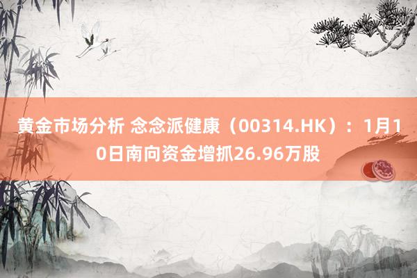 黄金市场分析 念念派健康（00314.HK）：1月10日南向资金增抓26.96万股