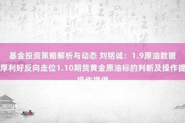 基金投资策略解析与动态 刘铭诚：1.9原油数据双厚利好反向走位1.10期货黄金原油标的判断及操作提倡