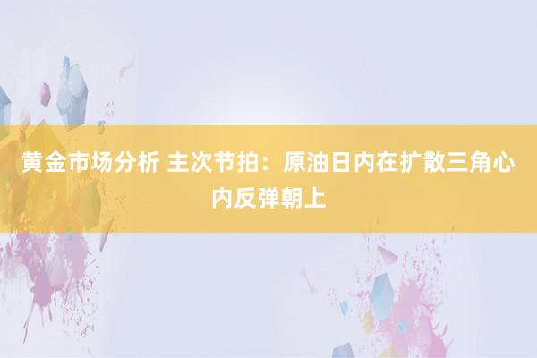 黄金市场分析 主次节拍：原油日内在扩散三角心内反弹朝上