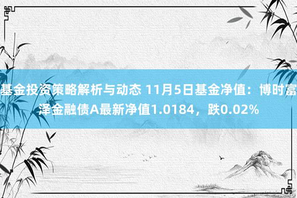 基金投资策略解析与动态 11月5日基金净值：博时富泽金融债A最新净值1.0184，跌0.02%