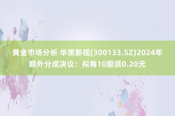 黄金市场分析 华策影视(300133.SZ)2024年额外分成决议：拟每10股派0.20元