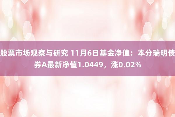 股票市场观察与研究 11月6日基金净值：本分瑞明债券A最新净值1.0449，涨0.02%