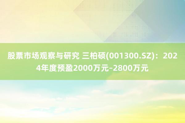 股票市场观察与研究 三柏硕(001300.SZ)：2024年度预盈2000万元–2800万元