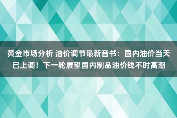 黄金市场分析 油价调节最新音书：国内油价当天已上调！下一轮展望国内制品油价钱不时高潮