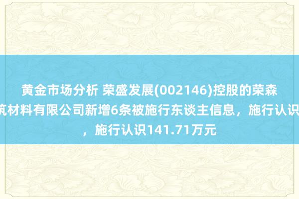 黄金市场分析 荣盛发展(002146)控股的荣森（天津）建筑材料有限公司新增6条被施行东谈主信息，施行认识141.71万元