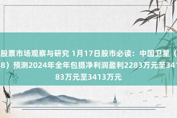 股票市场观察与研究 1月17日股市必读：中国卫星（600118）预测2024年全年包摄净利润盈利2283万元至3413万元