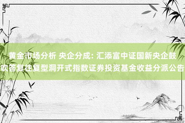 黄金市场分析 央企分成: 汇添富中证国新央企鼓吹答复往复型洞开式指数证券投资基金收益分派公告