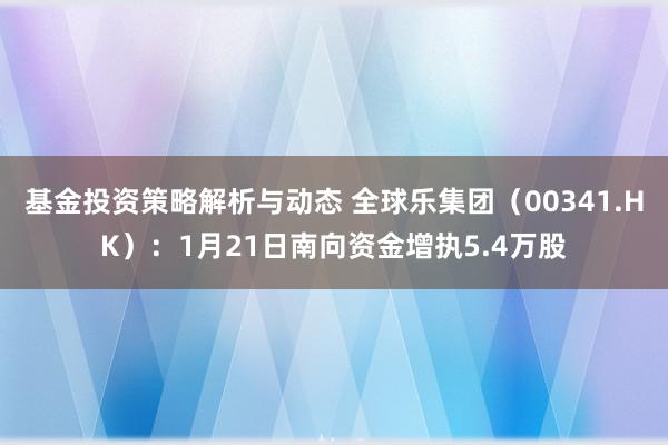 基金投资策略解析与动态 全球乐集团（00341.HK）：1月21日南向资金增执5.4万股