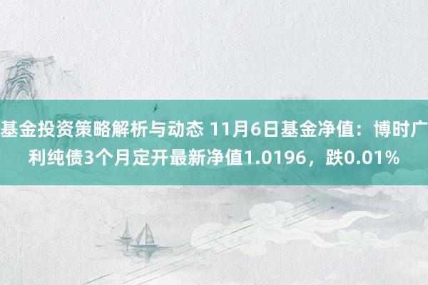 基金投资策略解析与动态 11月6日基金净值：博时广利纯债3个月定开最新净值1.0196，跌0.01%