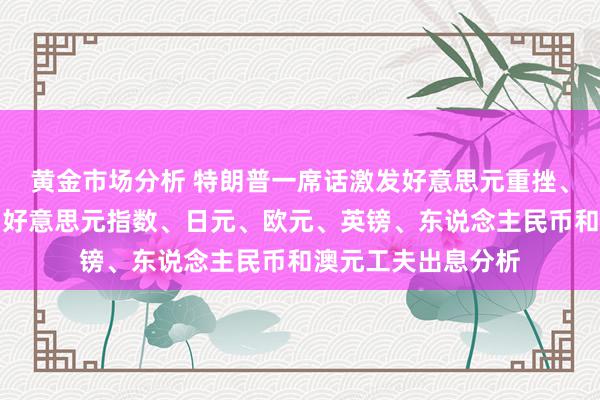 黄金市场分析 特朗普一席话激发好意思元重挫、金价飙升！黄金、好意思元指数、日元、欧元、英镑、东说念主民币和澳元工夫出息分析