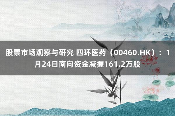 股票市场观察与研究 四环医药（00460.HK）：1月24日南向资金减握161.2万股