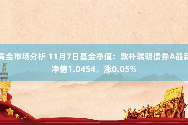 黄金市场分析 11月7日基金净值：敦朴瑞明债券A最新净值1.0454，涨0.05%