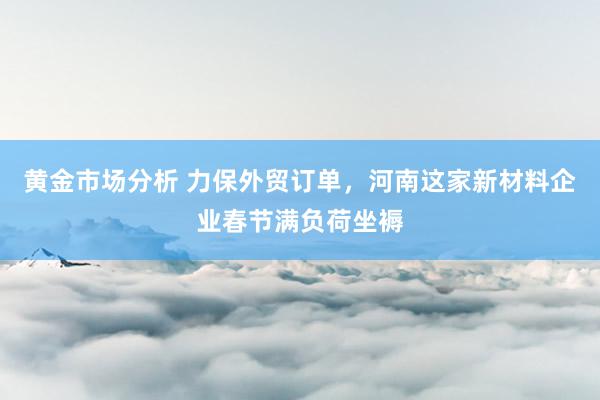 黄金市场分析 力保外贸订单，河南这家新材料企业春节满负荷坐褥