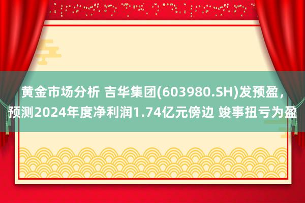 黄金市场分析 吉华集团(603980.SH)发预盈，预测2024年度净利润1.74亿元傍边 竣事扭亏为盈