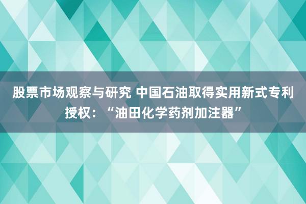 股票市场观察与研究 中国石油取得实用新式专利授权：“油田化学药剂加注器”