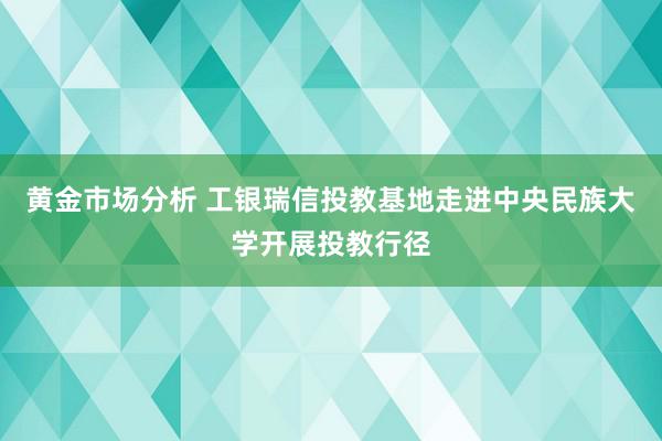 黄金市场分析 工银瑞信投教基地走进中央民族大学开展投教行径