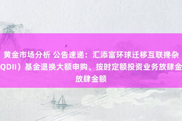 黄金市场分析 公告速递：汇添富环球迁移互联搀杂（QDII）基金退换大额申购、按时定额投资业务放肆金额