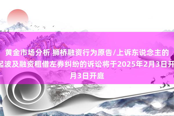 黄金市场分析 狮桥融资行为原告/上诉东说念主的1起波及融资租借左券纠纷的诉讼将于2025年2月3日开庭