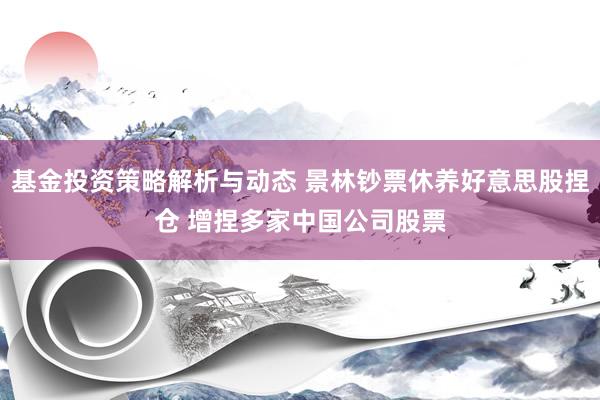 基金投资策略解析与动态 景林钞票休养好意思股捏仓 增捏多家中国公司股票