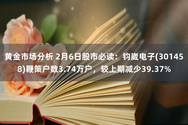 黄金市场分析 2月6日股市必读：钧崴电子(301458)鞭策户数3.74万户，较上期减少39.37%