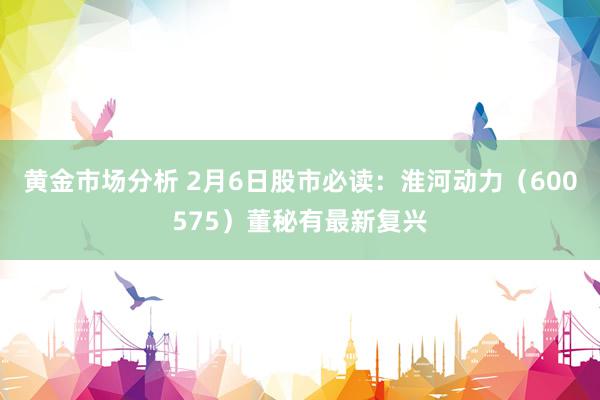 黄金市场分析 2月6日股市必读：淮河动力（600575）董秘有最新复兴