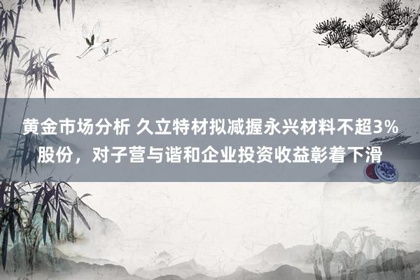 黄金市场分析 久立特材拟减握永兴材料不超3%股份，对子营与谐和企业投资收益彰着下滑