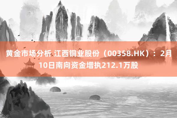 黄金市场分析 江西铜业股份（00358.HK）：2月10日南向资金增执212.1万股