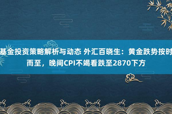 基金投资策略解析与动态 外汇百晓生：黄金跌势按时而至，晚间CPI不竭看跌至2870下方