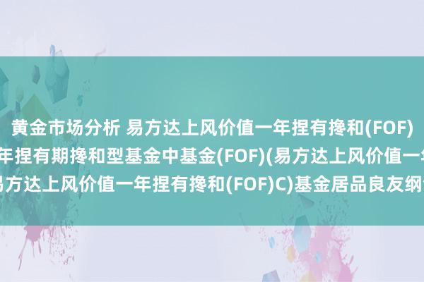 黄金市场分析 易方达上风价值一年捏有搀和(FOF)C: 易方达上风价值一年捏有期搀和型基金中基金(FOF)(易方达上风价值一年捏有搀和(FOF)C)基金居品良友纲领更新