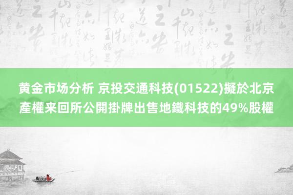 黄金市场分析 京投交通科技(01522)擬於北京產權来回所公開掛牌出售地鐵科技的49%股權