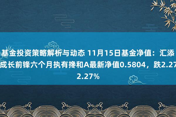 基金投资策略解析与动态 11月15日基金净值：汇添富成长前锋六个月执有搀和A最新净值0.5804，跌2.27%