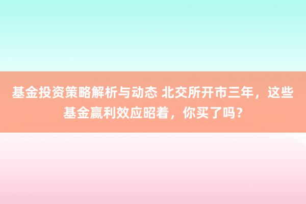 基金投资策略解析与动态 北交所开市三年，这些基金赢利效应昭着，你买了吗？