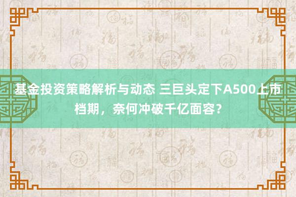 基金投资策略解析与动态 三巨头定下A500上市档期，奈何冲破千亿面容？