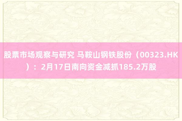 股票市场观察与研究 马鞍山钢铁股份（00323.HK）：2月17日南向资金减抓185.2万股