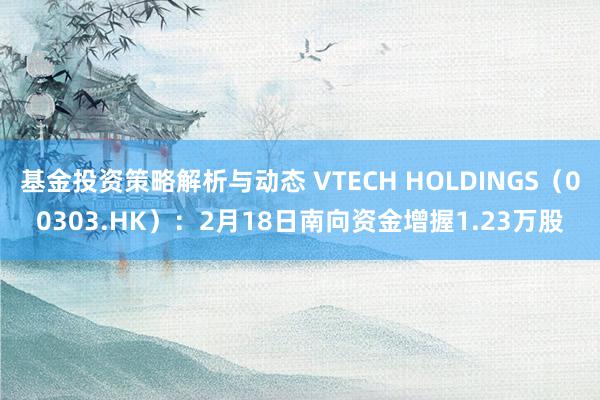 基金投资策略解析与动态 VTECH HOLDINGS（00303.HK）：2月18日南向资金增握1.23万股