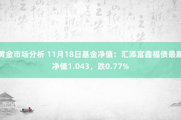 黄金市场分析 11月18日基金净值：汇添富鑫福债最新净值1.043，跌0.77%