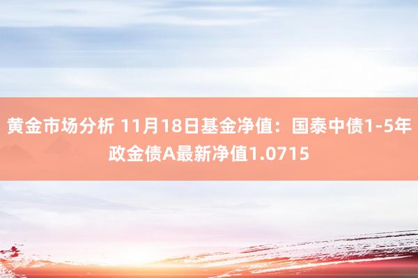 黄金市场分析 11月18日基金净值：国泰中债1-5年政金债A最新净值1.0715