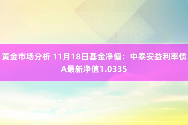 黄金市场分析 11月18日基金净值：中泰安益利率债A最新净值1.0335