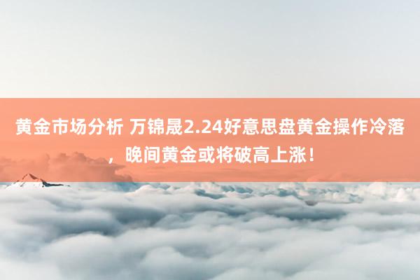 黄金市场分析 万锦晟2.24好意思盘黄金操作冷落，晚间黄金或将破高上涨！