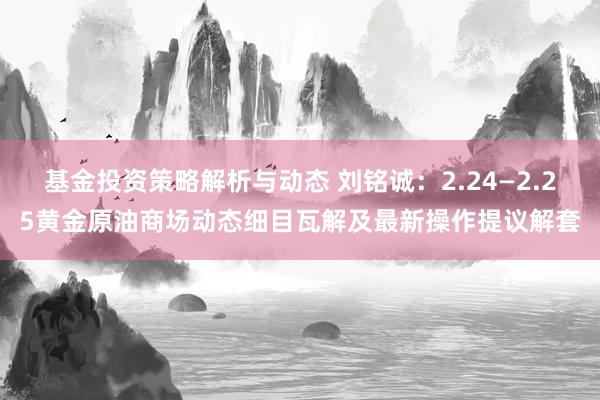 基金投资策略解析与动态 刘铭诚：2.24—2.25黄金原油商场动态细目瓦解及最新操作提议解套